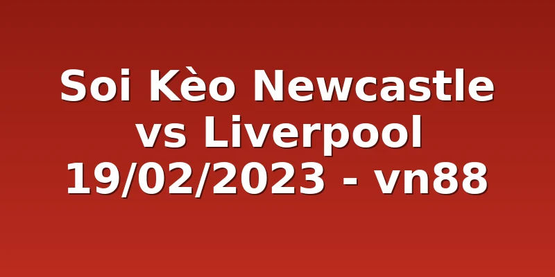 Soi Kèo Newcastle vs Liverpool 19/02/2023 - vn88
