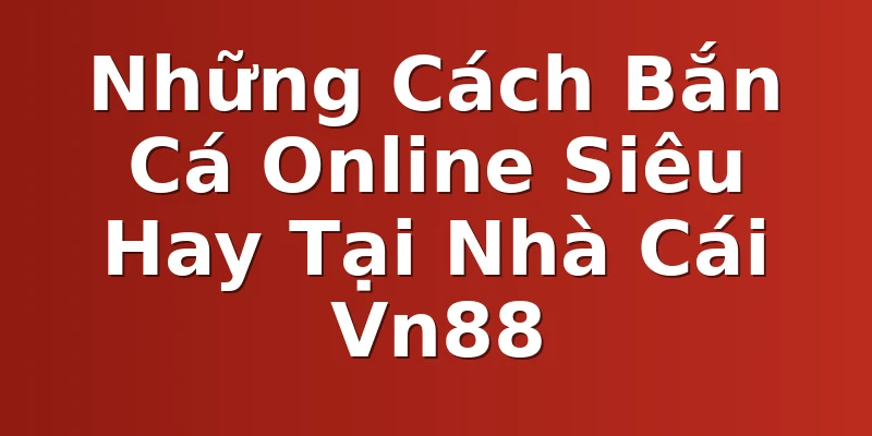 Những Cách Bắn Cá Online Siêu Hay Tại Nhà Cái Vn88
