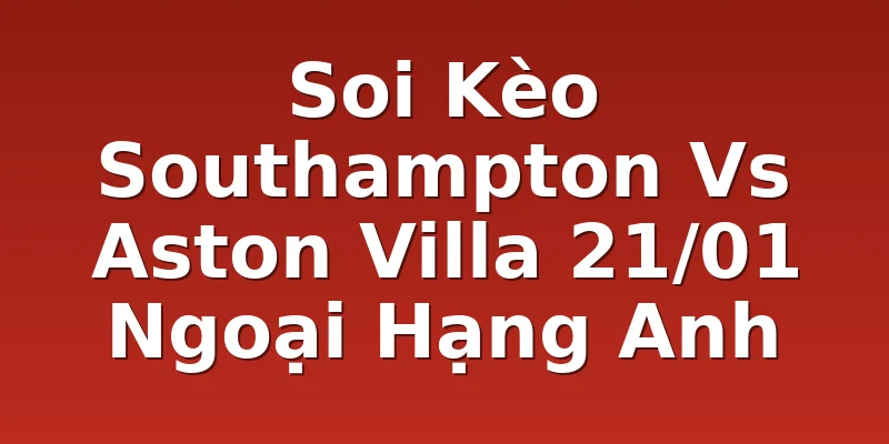 Soi Kèo Southampton Vs Aston Villa 21/01 Ngoại Hạng Anh