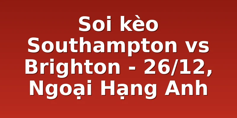 Soi kèo Southampton vs Brighton - 26/12, Ngoại Hạng Anh