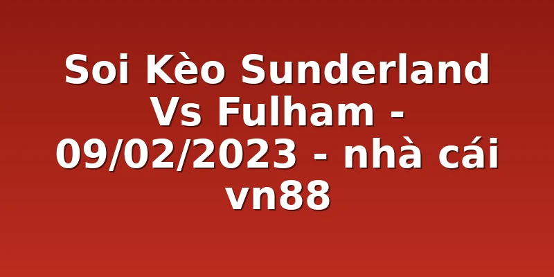 Soi Kèo Sunderland Vs Fulham - 09/02/2023 - nhà cái vn88