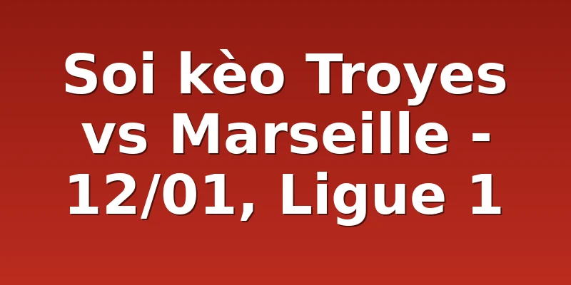 Soi kèo Troyes vs Marseille - 12/01, Ligue 1