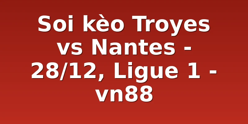 Soi kèo Troyes vs Nantes - 28/12, Ligue 1 - vn88