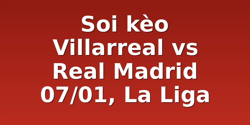 Soi kèo Villarreal vs Real Madrid 07/01, La Liga