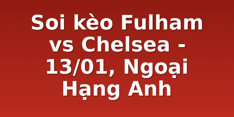 Soi kèo Fulham vs Chelsea - 13/01, Ngoại Hạng Anh