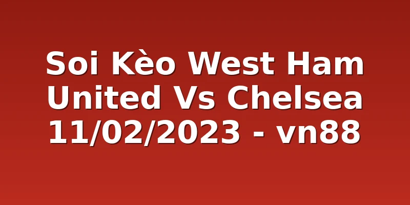 Soi Kèo West Ham United Vs Chelsea 11/02/2023 - vn88
