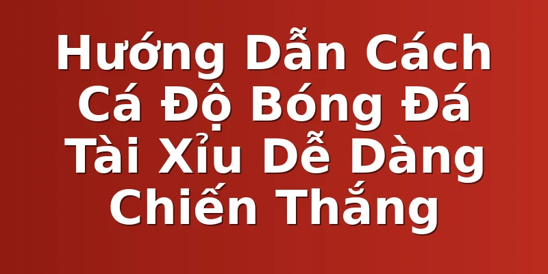 Hướng Dẫn Cách Cá Độ Bóng Đá Tài Xỉu Dễ Dàng Chiến Thắng