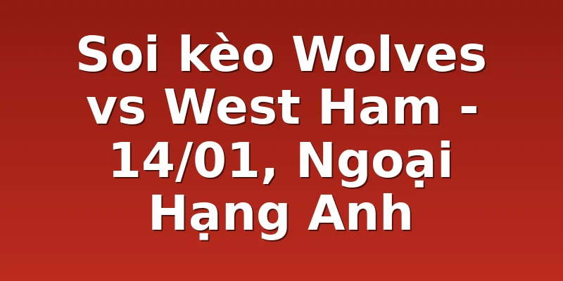 Soi kèo Wolves vs West Ham - 14/01, Ngoại Hạng Anh