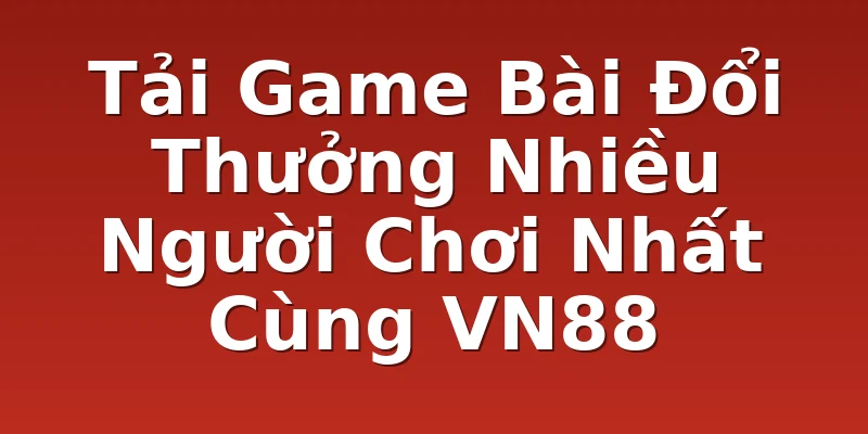 Tải Game Bài Đổi Thưởng Nhiều Người Chơi Nhất Cùng VN88