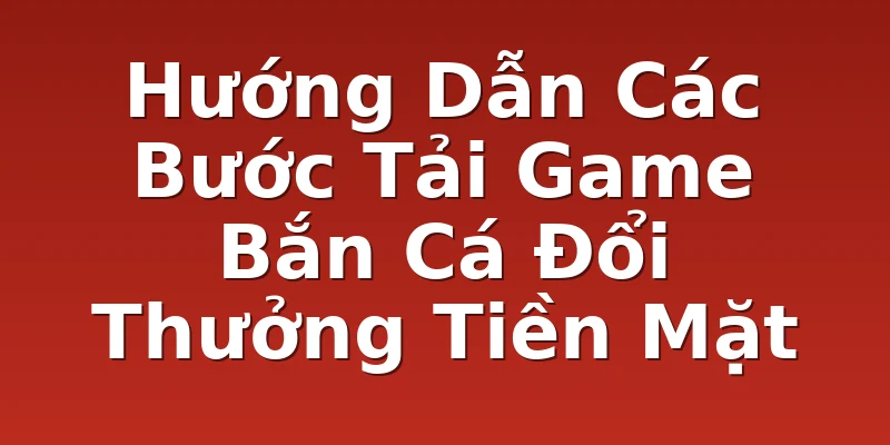 Hướng Dẫn Các Bước Tải Game Bắn Cá Đổi Thưởng Tiền Mặt
