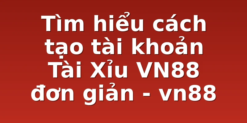 Tìm hiểu cách tạo tài khoản Tài Xỉu VN88 đơn giản - vn88