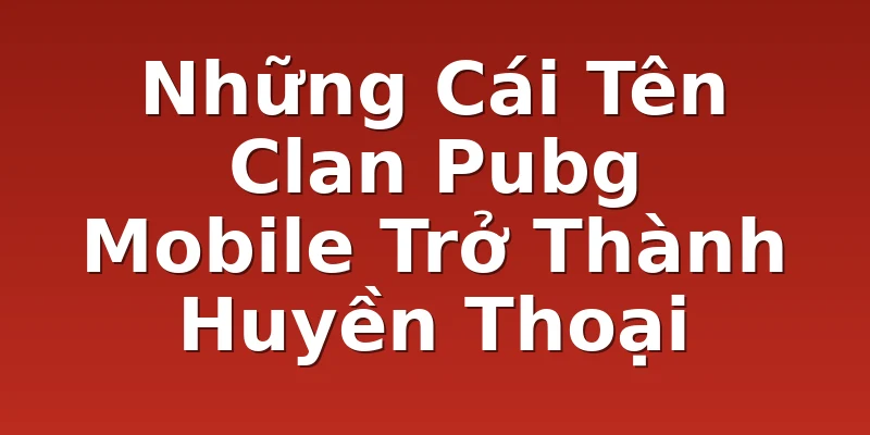 Những Cái Tên Clan Pubg Mobile Trở Thành Huyền Thoại