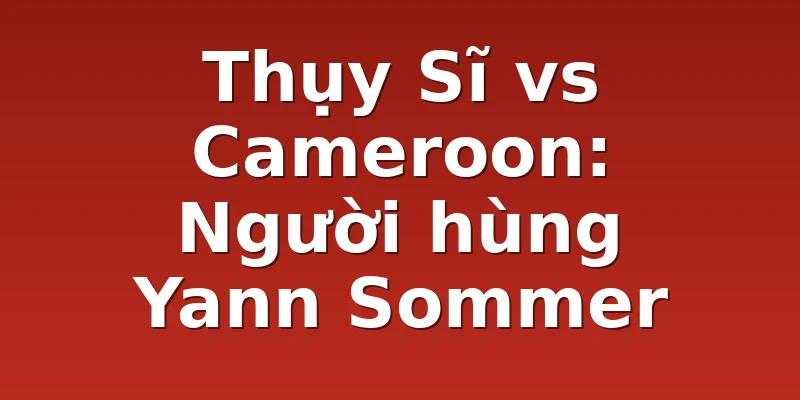 Thụy Sĩ vs Cameroon: Người hùng Yann Sommer