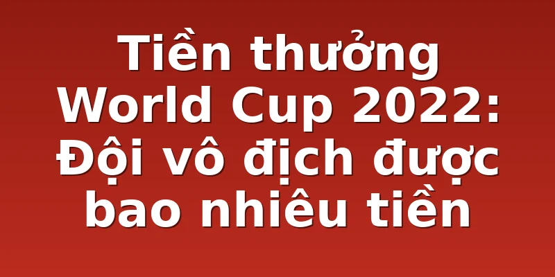 Tiền thưởng World Cup 2022: Đội vô địch được bao nhiêu tiền