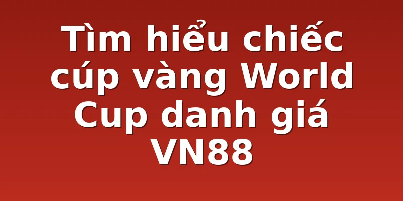 Tìm hiểu chiếc cúp vàng World Cup danh giá VN88