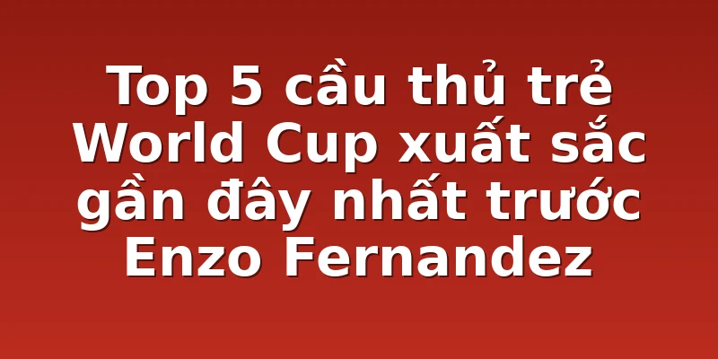 Top 5 cầu thủ trẻ World Cup xuất sắc gần đây nhất trước Enzo Fernandez