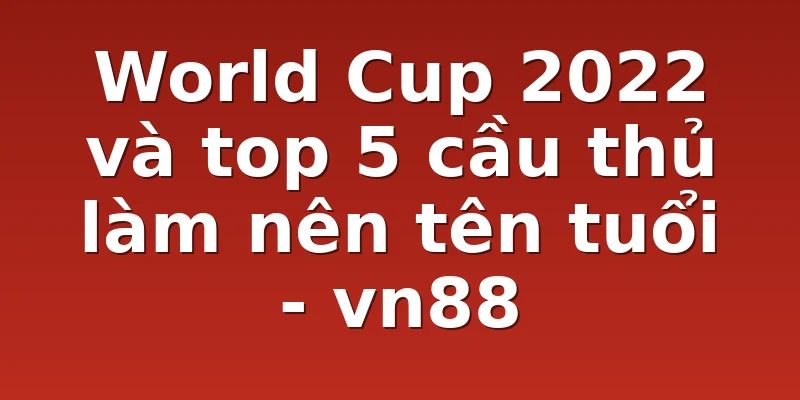 World Cup 2022 và top 5 cầu thủ làm nên tên tuổi - vn88