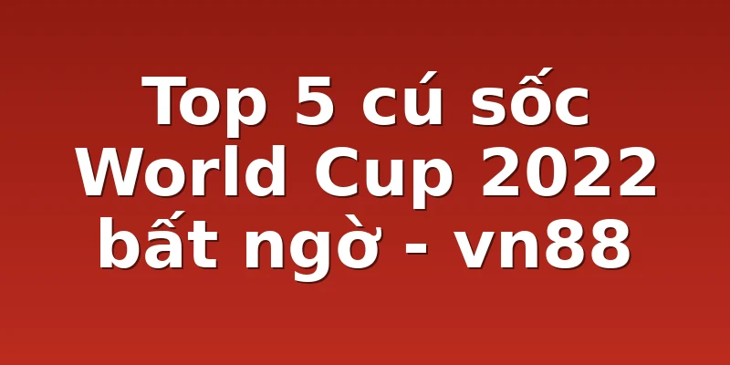 Top 5 cú sốc World Cup 2022 bất ngờ - vn88
