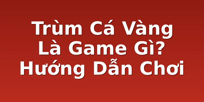 Trùm Cá Vàng Là Game Gì? Hướng Dẫn Chơi