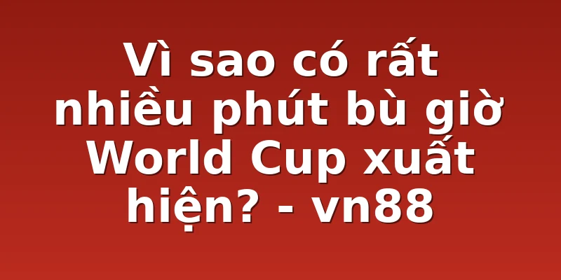 Vì sao có rất nhiều phút bù giờ World Cup xuất hiện? - vn88