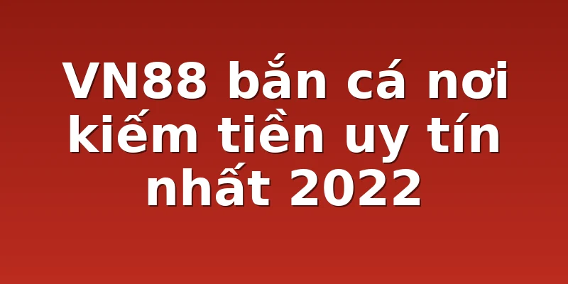 VN88 bắn cá nơi kiếm tiền uy tín nhất 2022