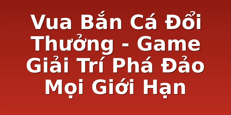 Vua Bắn Cá Đổi Thưởng - Game Giải Trí Phá Đảo Mọi Giới Hạn