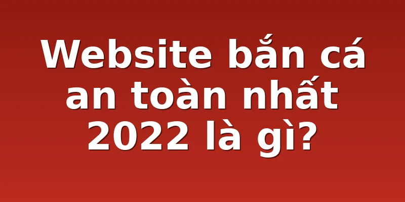 Website bắn cá an toàn nhất 2022 là gì?