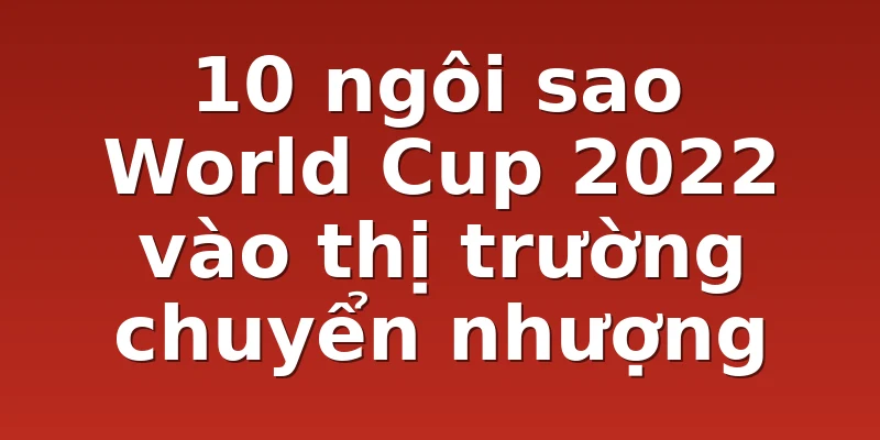 10 ngôi sao World Cup 2022 vào thị trường chuyển nhượng