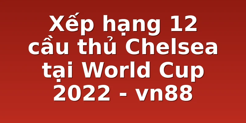 Xếp hạng 12 cầu thủ Chelsea tại World Cup 2022 - vn88