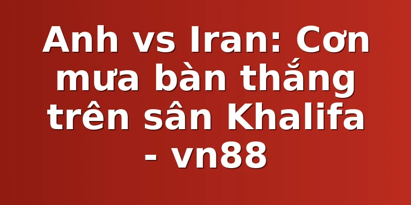 Anh vs Iran: Cơn mưa bàn thắng trên sân Khalifa - vn88