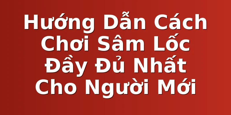 Hướng Dẫn Cách Chơi Sâm Lốc Đầy Đủ Nhất Cho Người Mới