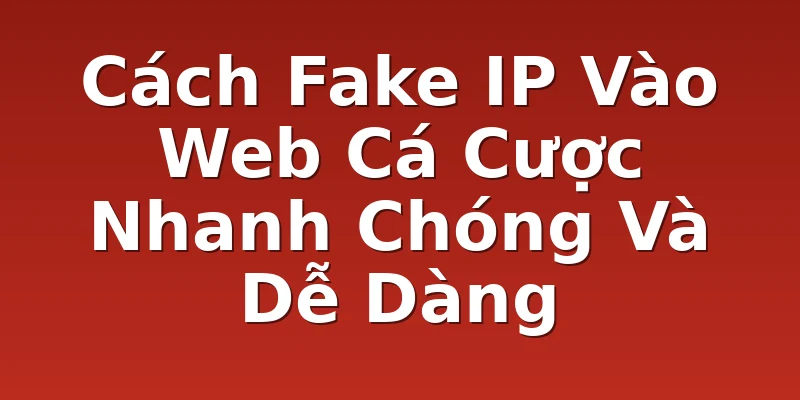 Cách Fake IP Vào Web Cá Cược Nhanh Chóng Và Dễ Dàng