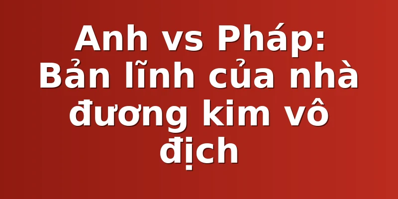 Anh vs Pháp: Bản lĩnh của nhà đương kim vô địch