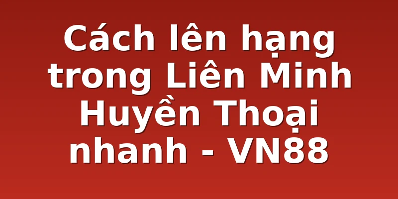 Cách lên hạng trong Liên Minh Huyền Thoại nhanh - VN88