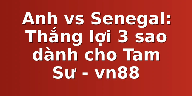 Anh vs Senegal: Thắng lợi 3 sao dành cho Tam Sư - vn88