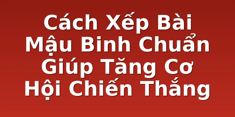 Cách Xếp Bài Mậu Binh Chuẩn Giúp Tăng Cơ Hội Chiến Thắng