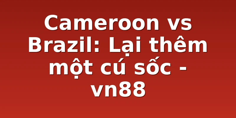 Cameroon vs Brazil: Lại thêm một cú sốc - vn88