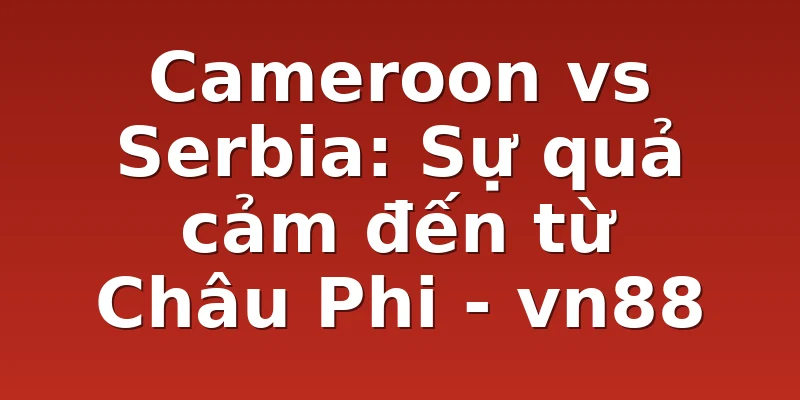 Cameroon vs Serbia: Sự quả cảm đến từ Châu Phi - vn88