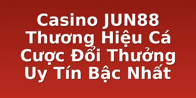 Casino JUN88 Thương Hiệu Cá Cược Đổi Thưởng Uy Tín Bậc Nhất
