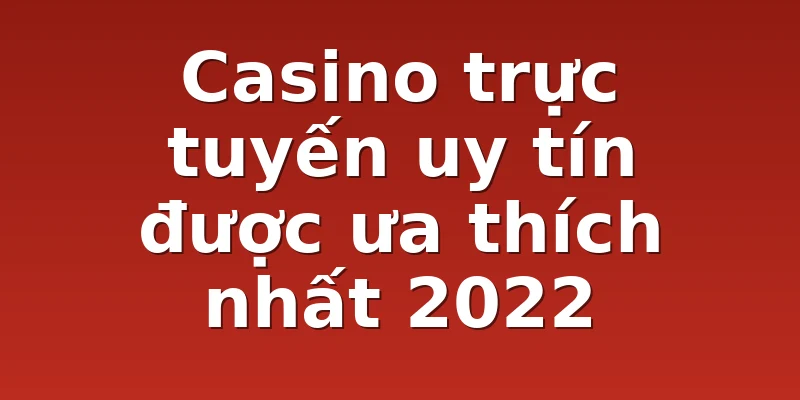 Casino trực tuyến uy tín được ưa thích nhất 2022
