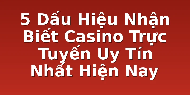 5 Dấu Hiệu Nhận Biết Casino Trực Tuyến Uy Tín Nhất Hiện Nay