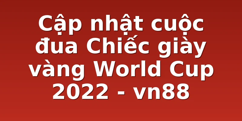 Cập nhật cuộc đua Chiếc giày vàng World Cup 2022 - vn88