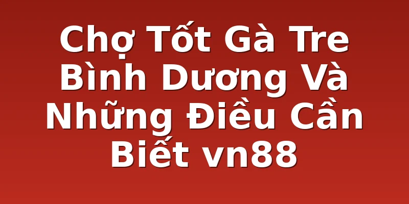 Chợ Tốt Gà Tre Bình Dương Và Những Điều Cần Biết vn88