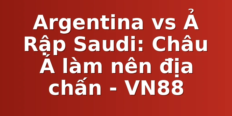 Argentina vs Ả Rập Saudi: Châu Á làm nên địa chấn - VN88