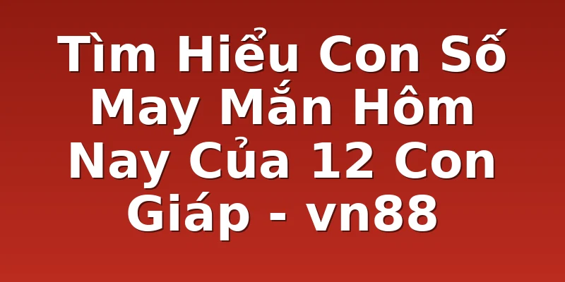Tìm Hiểu Con Số May Mắn Hôm Nay Của 12 Con Giáp - vn88