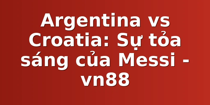 Argentina vs Croatia: Sự tỏa sáng của Messi - vn88