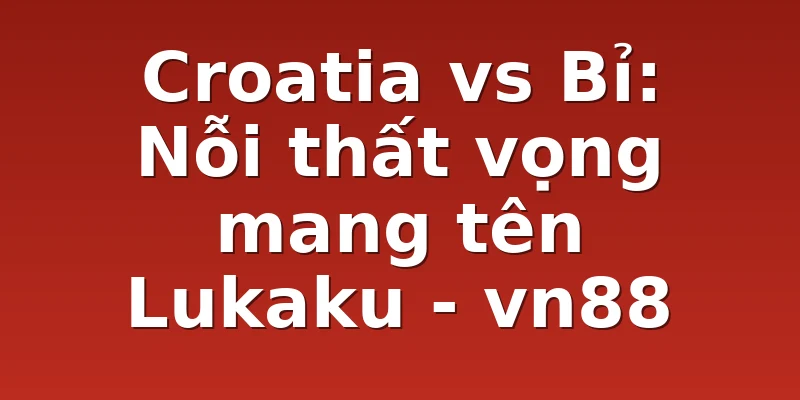 Croatia vs Bỉ: Nỗi thất vọng mang tên Lukaku - vn88