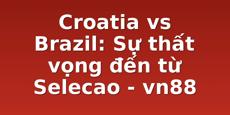 Croatia vs Brazil: Sự thất vọng đến từ Selecao - vn88