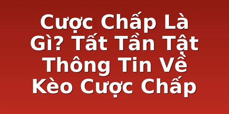 Cược Chấp Là Gì? Tất Tần Tật Thông Tin Về Kèo Cược Chấp
